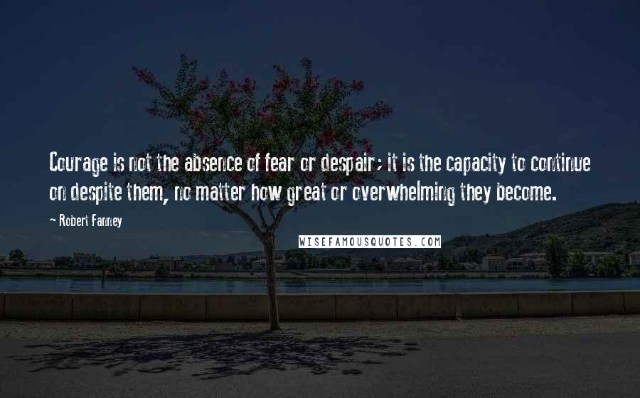 Robert Fanney Quotes: Courage is not the absence of fear or despair; it is the capacity to continue on despite them, no matter how great or overwhelming they become.