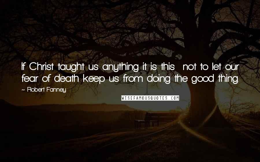 Robert Fanney Quotes: If Christ taught us anything it is this  not to let our fear of death keep us from doing the good thing.