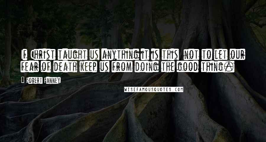 Robert Fanney Quotes: If Christ taught us anything it is this  not to let our fear of death keep us from doing the good thing.