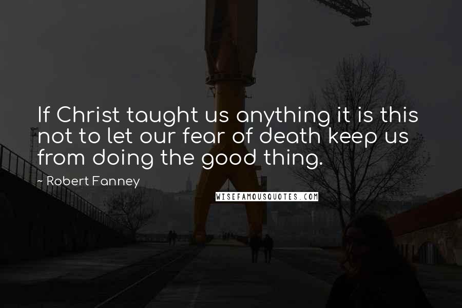 Robert Fanney Quotes: If Christ taught us anything it is this  not to let our fear of death keep us from doing the good thing.