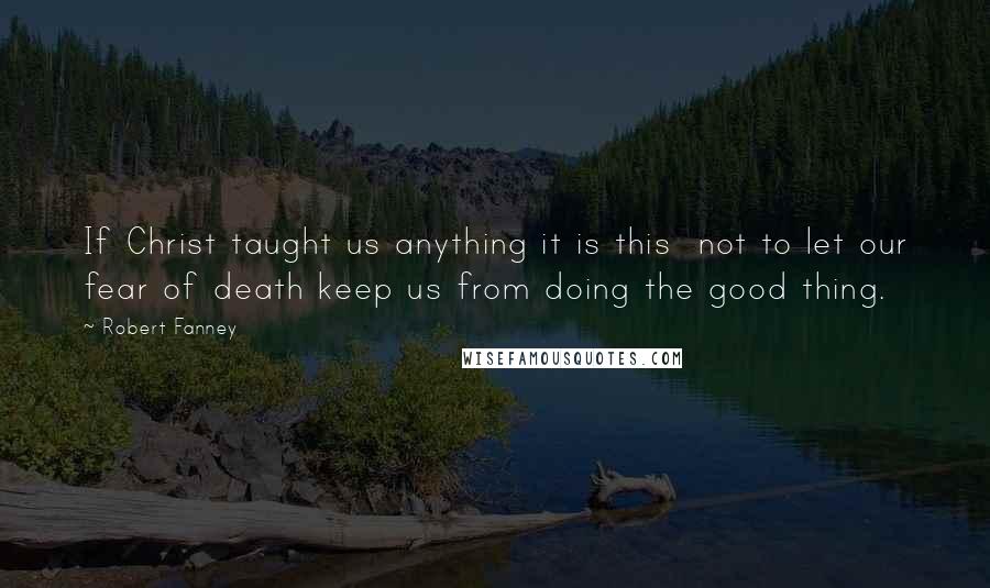 Robert Fanney Quotes: If Christ taught us anything it is this  not to let our fear of death keep us from doing the good thing.