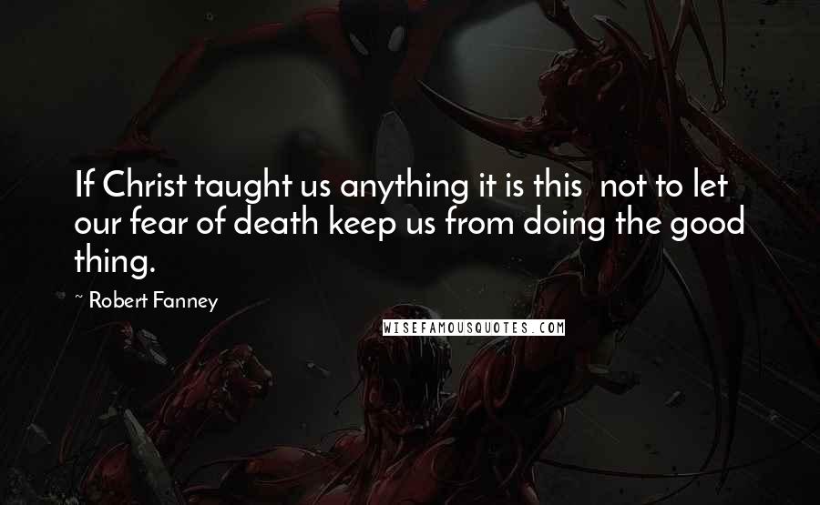 Robert Fanney Quotes: If Christ taught us anything it is this  not to let our fear of death keep us from doing the good thing.