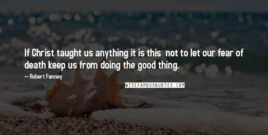 Robert Fanney Quotes: If Christ taught us anything it is this  not to let our fear of death keep us from doing the good thing.