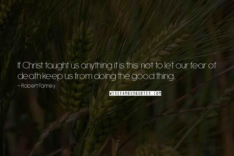 Robert Fanney Quotes: If Christ taught us anything it is this  not to let our fear of death keep us from doing the good thing.