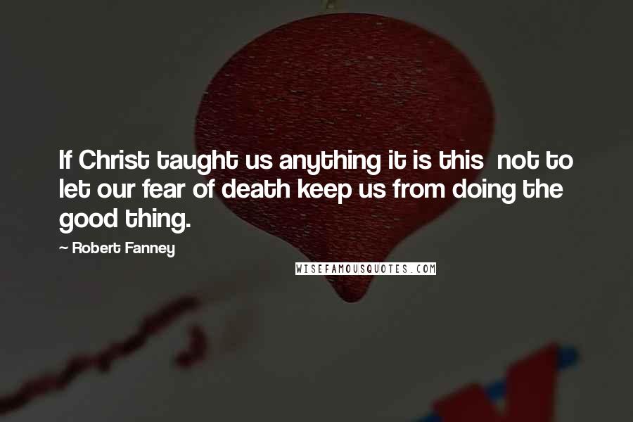 Robert Fanney Quotes: If Christ taught us anything it is this  not to let our fear of death keep us from doing the good thing.