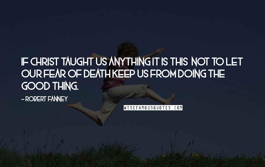 Robert Fanney Quotes: If Christ taught us anything it is this  not to let our fear of death keep us from doing the good thing.