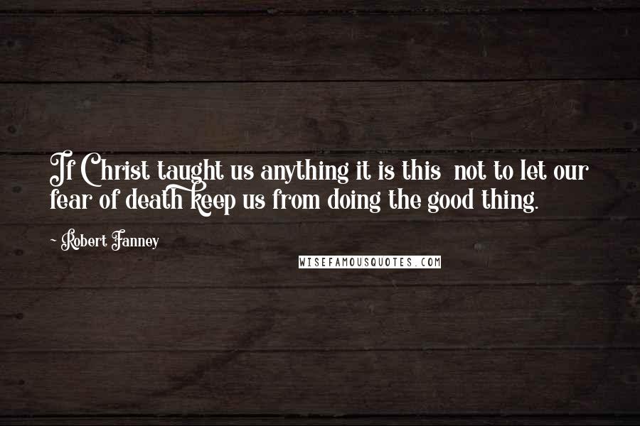 Robert Fanney Quotes: If Christ taught us anything it is this  not to let our fear of death keep us from doing the good thing.