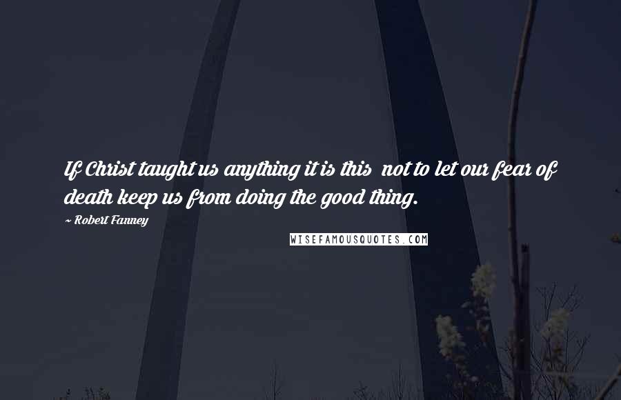 Robert Fanney Quotes: If Christ taught us anything it is this  not to let our fear of death keep us from doing the good thing.