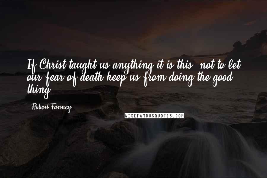 Robert Fanney Quotes: If Christ taught us anything it is this  not to let our fear of death keep us from doing the good thing.