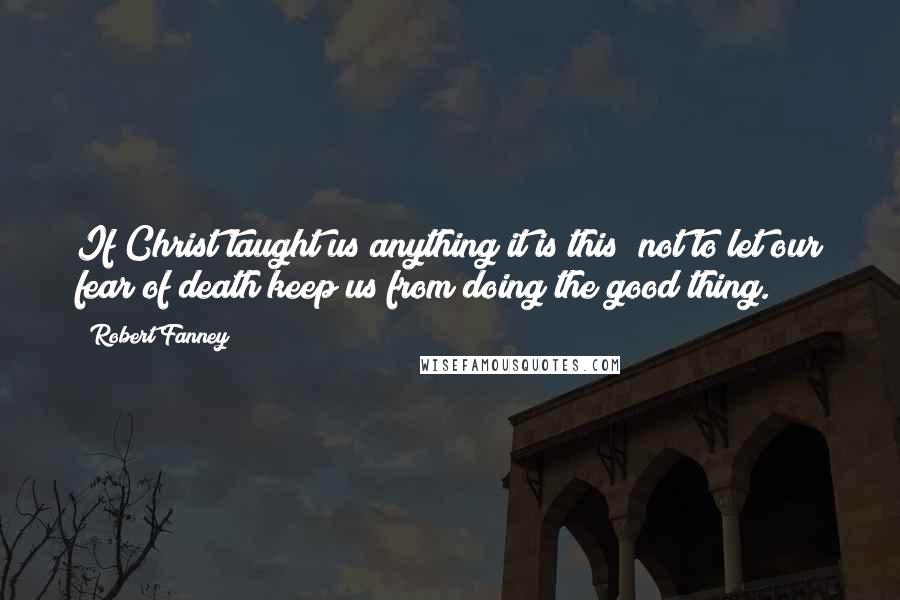 Robert Fanney Quotes: If Christ taught us anything it is this  not to let our fear of death keep us from doing the good thing.