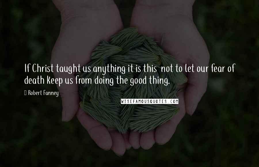 Robert Fanney Quotes: If Christ taught us anything it is this  not to let our fear of death keep us from doing the good thing.