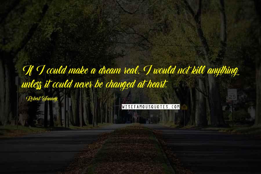 Robert Fanney Quotes: If I could make a dream real, I would not kill anything unless it could never be changed at heart.