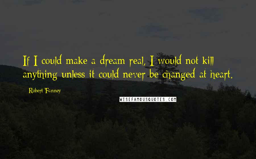 Robert Fanney Quotes: If I could make a dream real, I would not kill anything unless it could never be changed at heart.