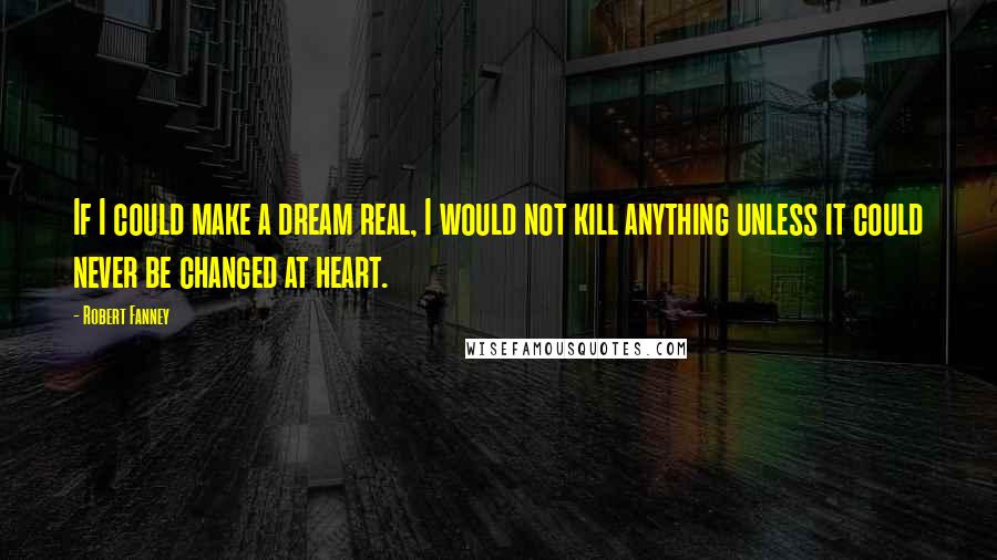 Robert Fanney Quotes: If I could make a dream real, I would not kill anything unless it could never be changed at heart.
