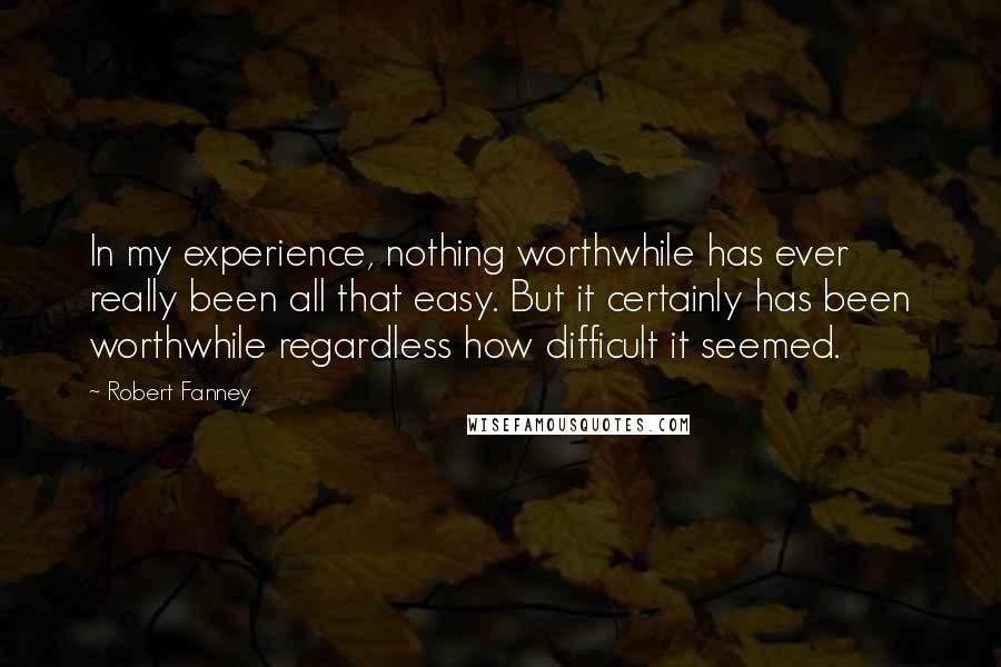 Robert Fanney Quotes: In my experience, nothing worthwhile has ever really been all that easy. But it certainly has been worthwhile regardless how difficult it seemed.