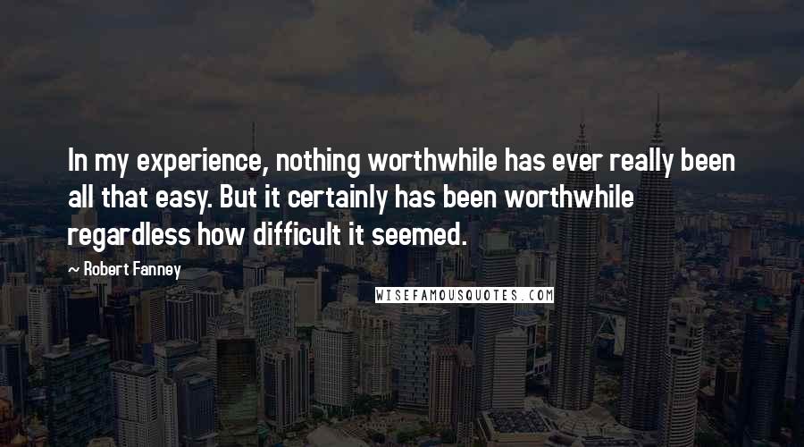 Robert Fanney Quotes: In my experience, nothing worthwhile has ever really been all that easy. But it certainly has been worthwhile regardless how difficult it seemed.