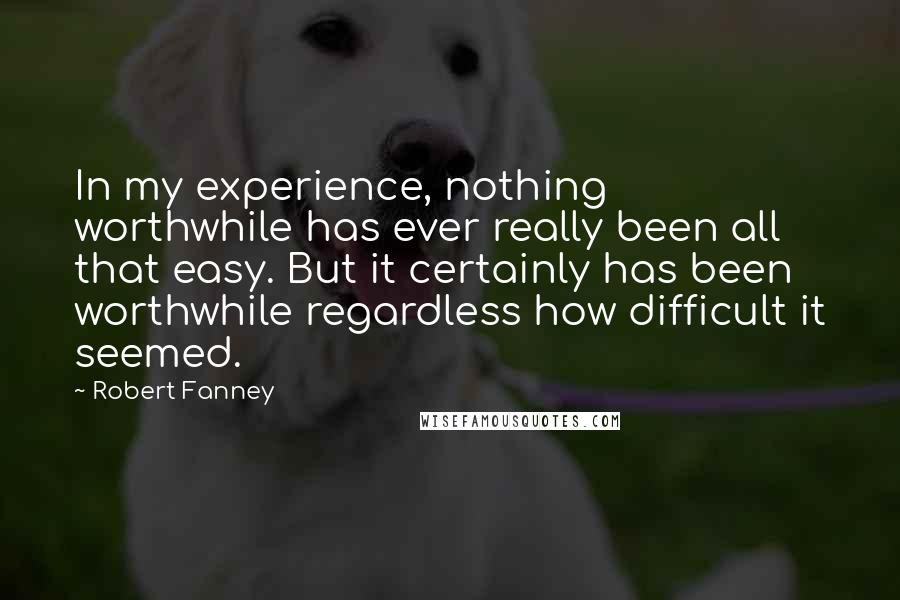 Robert Fanney Quotes: In my experience, nothing worthwhile has ever really been all that easy. But it certainly has been worthwhile regardless how difficult it seemed.