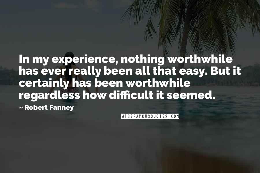 Robert Fanney Quotes: In my experience, nothing worthwhile has ever really been all that easy. But it certainly has been worthwhile regardless how difficult it seemed.