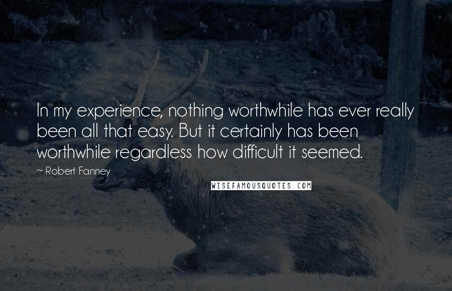 Robert Fanney Quotes: In my experience, nothing worthwhile has ever really been all that easy. But it certainly has been worthwhile regardless how difficult it seemed.