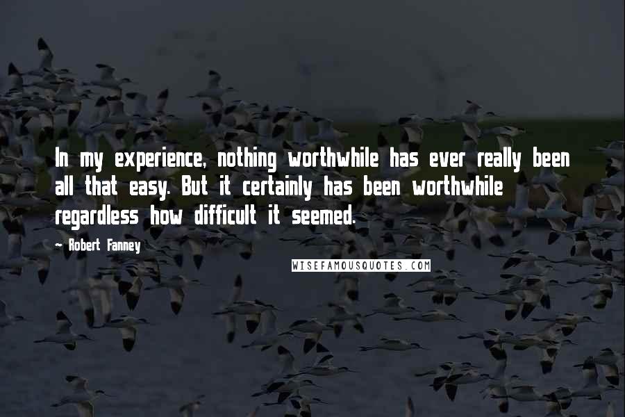 Robert Fanney Quotes: In my experience, nothing worthwhile has ever really been all that easy. But it certainly has been worthwhile regardless how difficult it seemed.