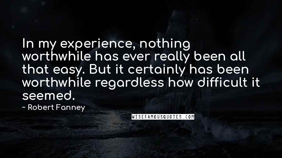 Robert Fanney Quotes: In my experience, nothing worthwhile has ever really been all that easy. But it certainly has been worthwhile regardless how difficult it seemed.