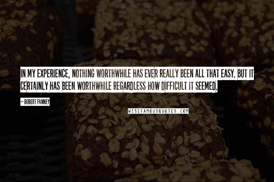 Robert Fanney Quotes: In my experience, nothing worthwhile has ever really been all that easy. But it certainly has been worthwhile regardless how difficult it seemed.