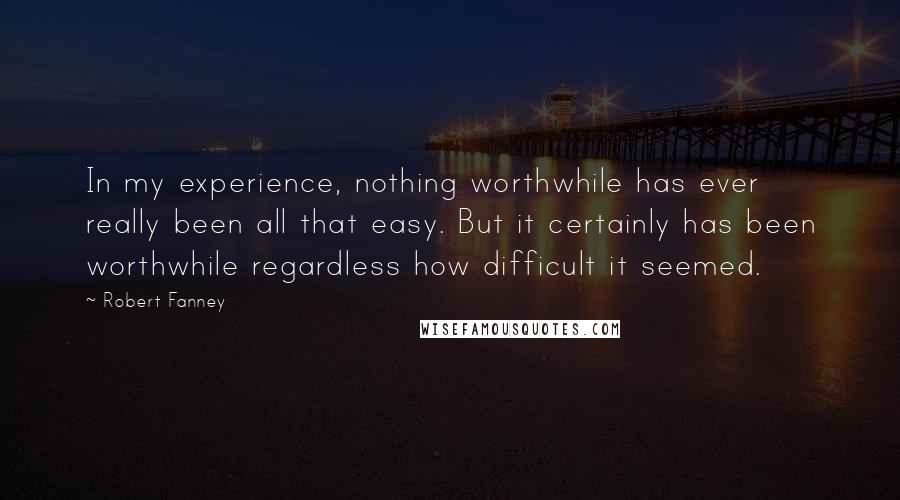 Robert Fanney Quotes: In my experience, nothing worthwhile has ever really been all that easy. But it certainly has been worthwhile regardless how difficult it seemed.