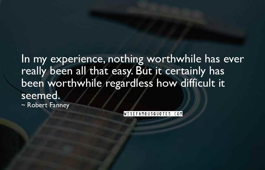 Robert Fanney Quotes: In my experience, nothing worthwhile has ever really been all that easy. But it certainly has been worthwhile regardless how difficult it seemed.