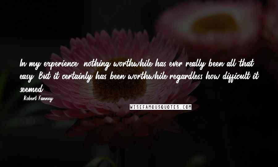 Robert Fanney Quotes: In my experience, nothing worthwhile has ever really been all that easy. But it certainly has been worthwhile regardless how difficult it seemed.