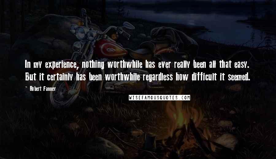 Robert Fanney Quotes: In my experience, nothing worthwhile has ever really been all that easy. But it certainly has been worthwhile regardless how difficult it seemed.