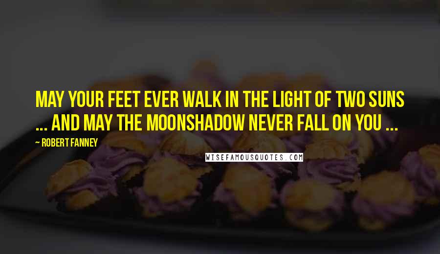 Robert Fanney Quotes: May your feet ever walk in the light of two suns ... and may the moonshadow never fall on you ...