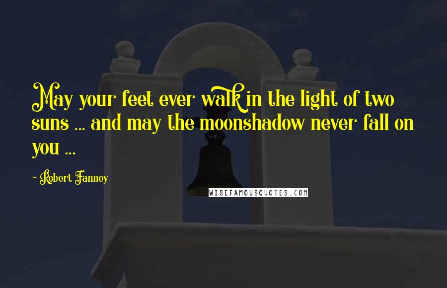 Robert Fanney Quotes: May your feet ever walk in the light of two suns ... and may the moonshadow never fall on you ...