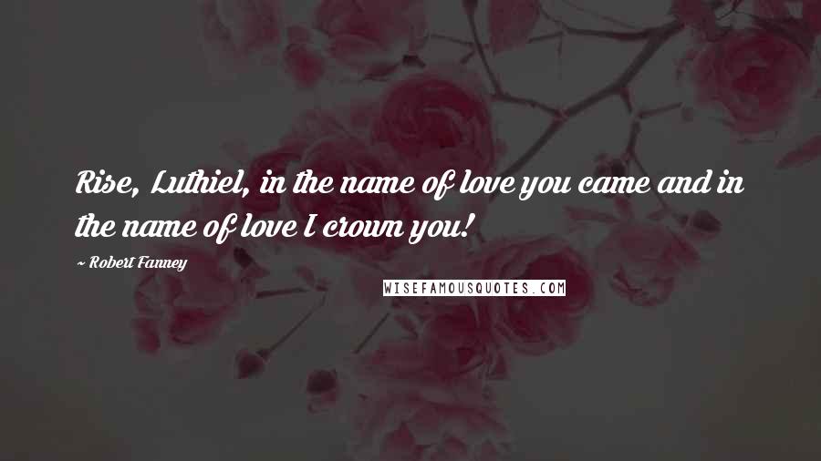 Robert Fanney Quotes: Rise, Luthiel, in the name of love you came and in the name of love I crown you!