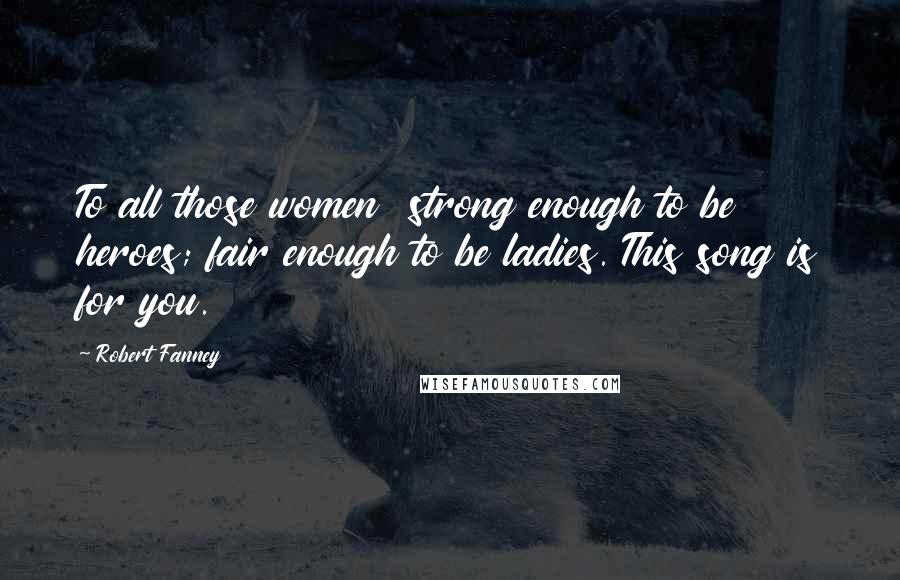 Robert Fanney Quotes: To all those women strong enough to be heroes; fair enough to be ladies. This song is for you.