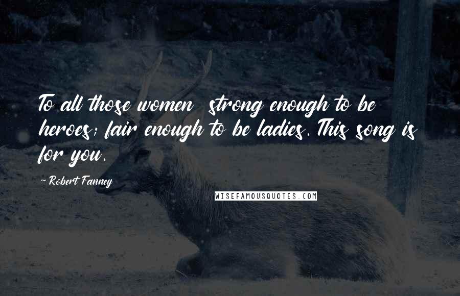 Robert Fanney Quotes: To all those women  strong enough to be heroes; fair enough to be ladies. This song is for you.