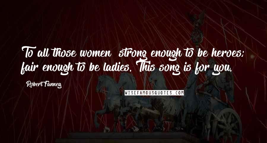 Robert Fanney Quotes: To all those women  strong enough to be heroes; fair enough to be ladies. This song is for you.