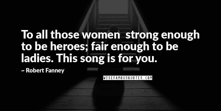 Robert Fanney Quotes: To all those women strong enough to be heroes; fair enough to be ladies. This song is for you.