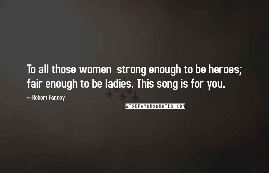 Robert Fanney Quotes: To all those women strong enough to be heroes; fair enough to be ladies. This song is for you.