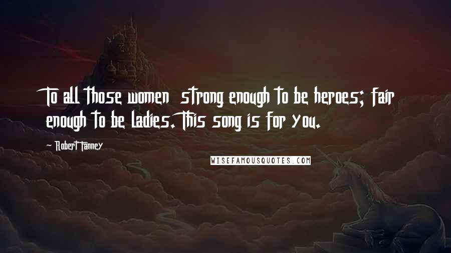 Robert Fanney Quotes: To all those women strong enough to be heroes; fair enough to be ladies. This song is for you.