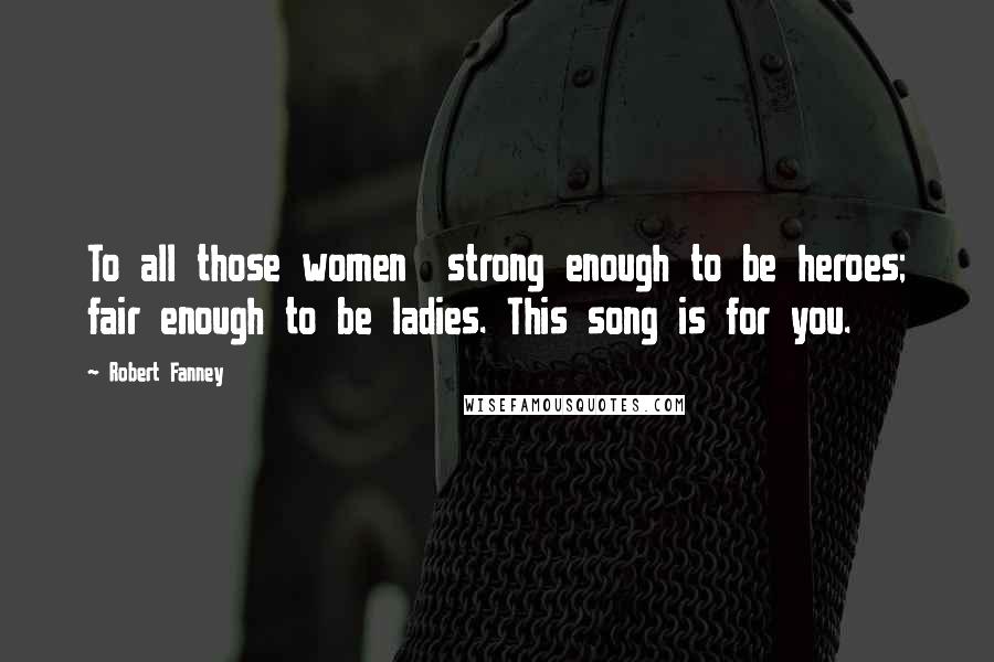 Robert Fanney Quotes: To all those women strong enough to be heroes; fair enough to be ladies. This song is for you.