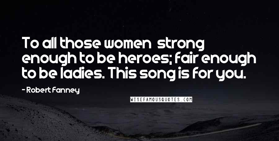 Robert Fanney Quotes: To all those women strong enough to be heroes; fair enough to be ladies. This song is for you.
