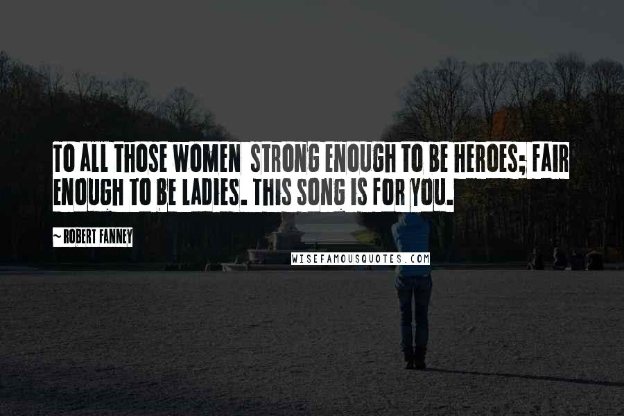 Robert Fanney Quotes: To all those women strong enough to be heroes; fair enough to be ladies. This song is for you.