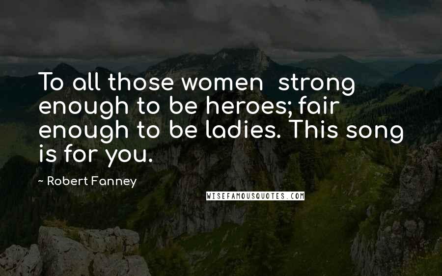 Robert Fanney Quotes: To all those women strong enough to be heroes; fair enough to be ladies. This song is for you.