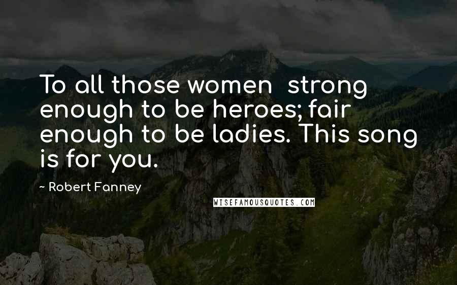 Robert Fanney Quotes: To all those women  strong enough to be heroes; fair enough to be ladies. This song is for you.