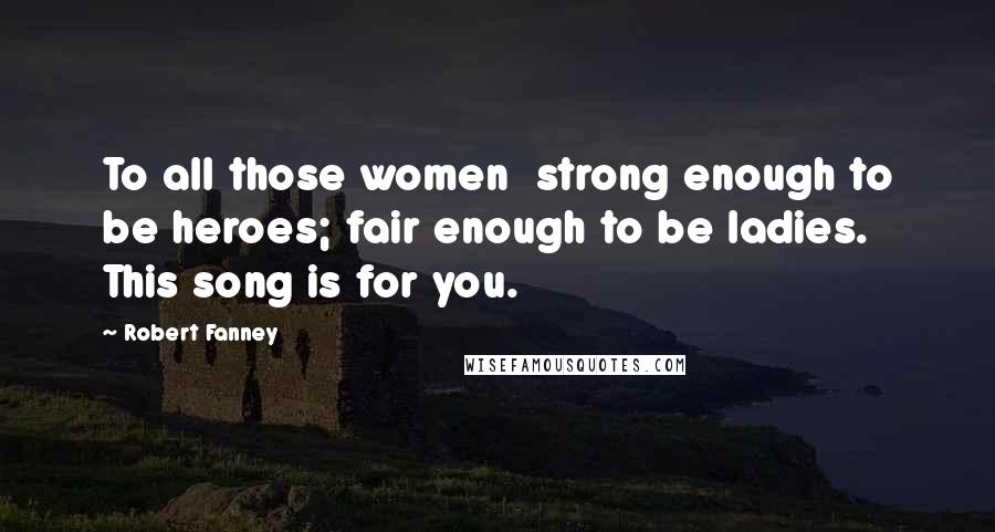 Robert Fanney Quotes: To all those women strong enough to be heroes; fair enough to be ladies. This song is for you.