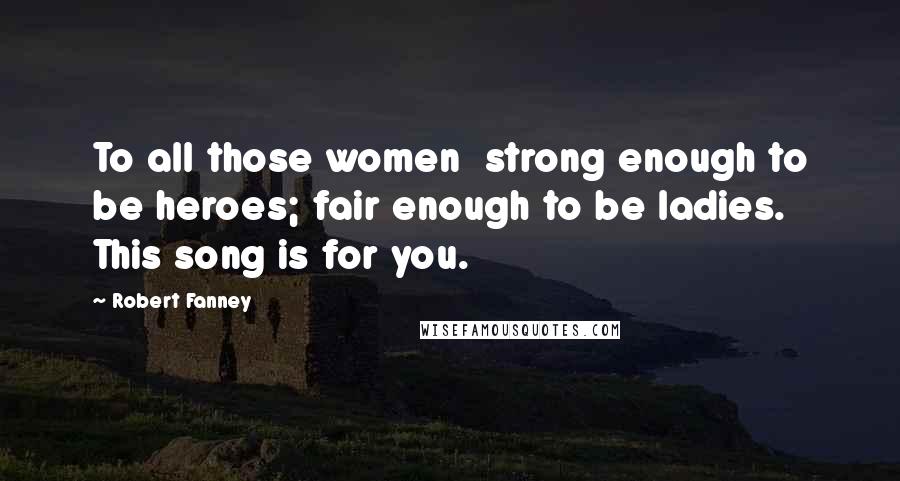 Robert Fanney Quotes: To all those women  strong enough to be heroes; fair enough to be ladies. This song is for you.