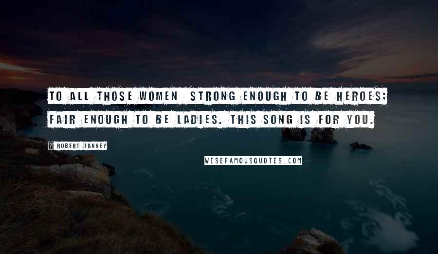 Robert Fanney Quotes: To all those women  strong enough to be heroes; fair enough to be ladies. This song is for you.