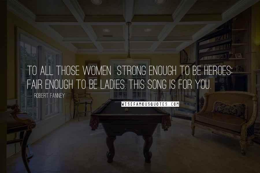 Robert Fanney Quotes: To all those women strong enough to be heroes; fair enough to be ladies. This song is for you.