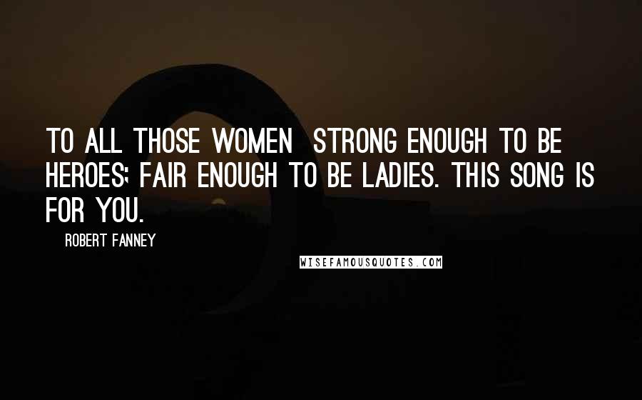 Robert Fanney Quotes: To all those women strong enough to be heroes; fair enough to be ladies. This song is for you.