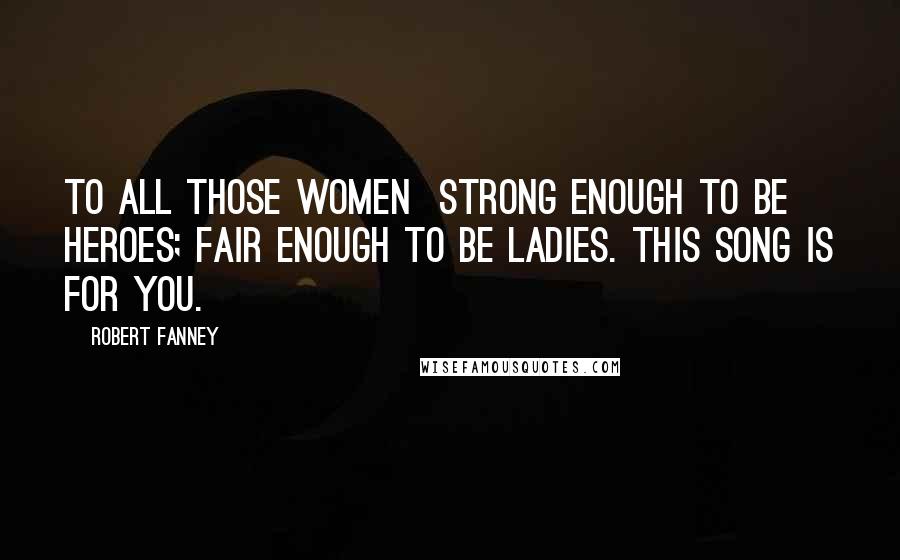 Robert Fanney Quotes: To all those women  strong enough to be heroes; fair enough to be ladies. This song is for you.